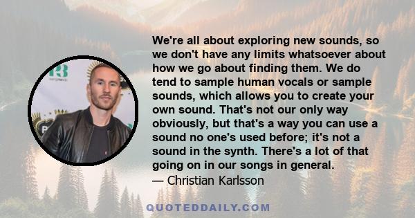 We're all about exploring new sounds, so we don't have any limits whatsoever about how we go about finding them. We do tend to sample human vocals or sample sounds, which allows you to create your own sound. That's not