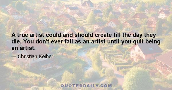 A true artist could and should create till the day they die. You don't ever fail as an artist until you quit being an artist.