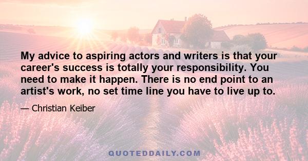 My advice to aspiring actors and writers is that your career's success is totally your responsibility. You need to make it happen. There is no end point to an artist's work, no set time line you have to live up to.