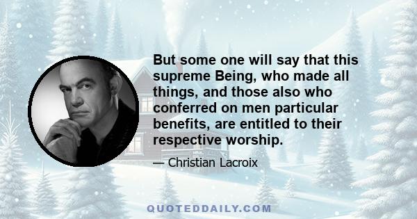 But some one will say that this supreme Being, who made all things, and those also who conferred on men particular benefits, are entitled to their respective worship.