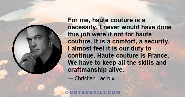 For me, haute couture is a necessity. I never would have done this job were it not for haute couture. It is a comfort, a security. I almost feel it is our duty to continue. Haute couture is France. We have to keep all