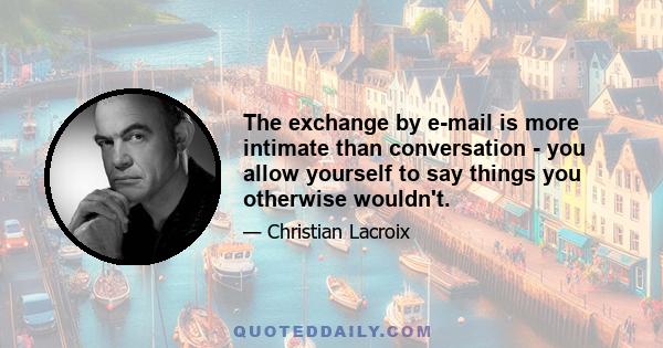 The exchange by e-mail is more intimate than conversation - you allow yourself to say things you otherwise wouldn't.