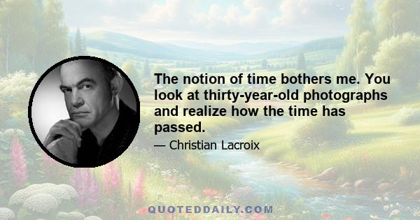 The notion of time bothers me. You look at thirty-year-old photographs and realize how the time has passed.