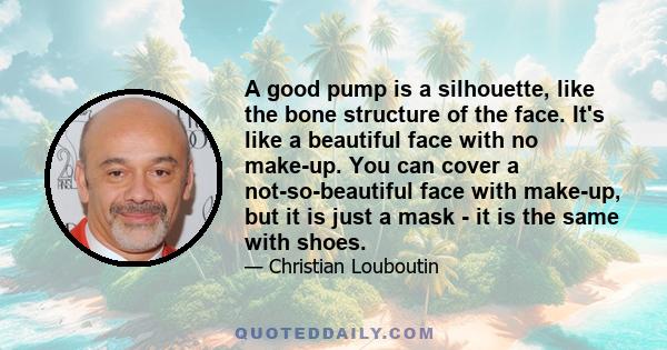 A good pump is a silhouette, like the bone structure of the face. It's like a beautiful face with no make-up. You can cover a not-so-beautiful face with make-up, but it is just a mask - it is the same with shoes.