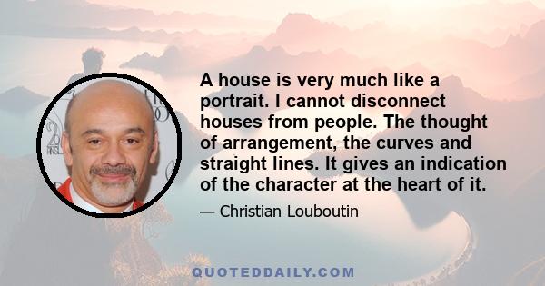 A house is very much like a portrait. I cannot disconnect houses from people. The thought of arrangement, the curves and straight lines. It gives an indication of the character at the heart of it.