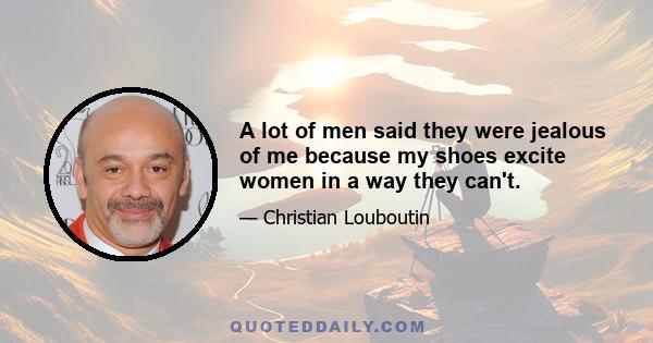 A lot of men said they were jealous of me because my shoes excite women in a way they can't.