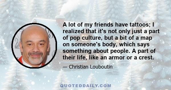 A lot of my friends have tattoos; I realized that it's not only just a part of pop culture, but a bit of a map on someone's body, which says something about people. A part of their life, like an armor or a crest.