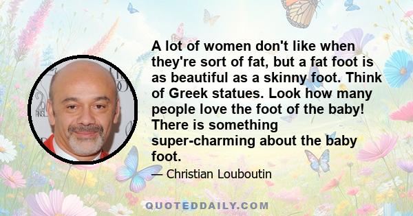 A lot of women don't like when they're sort of fat, but a fat foot is as beautiful as a skinny foot. Think of Greek statues. Look how many people love the foot of the baby! There is something super-charming about the