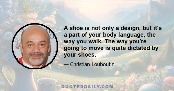 A shoe is not only a design, but it's a part of your body language, the way you walk. The way you're going to move is quite dictated by your shoes.