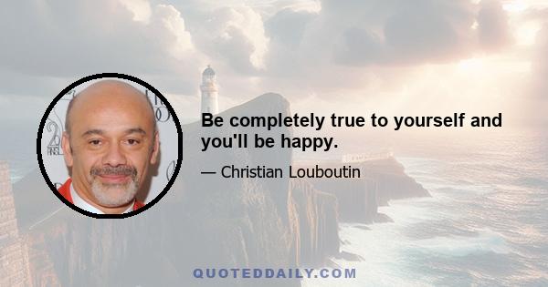 Be completely true to yourself and you'll be happy.