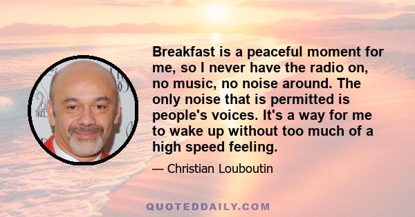 Breakfast is a peaceful moment for me, so I never have the radio on, no music, no noise around. The only noise that is permitted is people's voices. It's a way for me to wake up without too much of a high speed feeling.