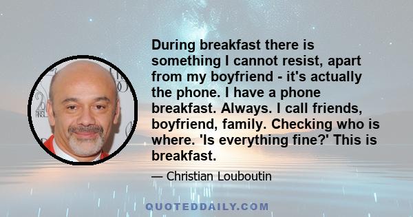 During breakfast there is something I cannot resist, apart from my boyfriend - it's actually the phone. I have a phone breakfast. Always. I call friends, boyfriend, family. Checking who is where. 'Is everything fine?'