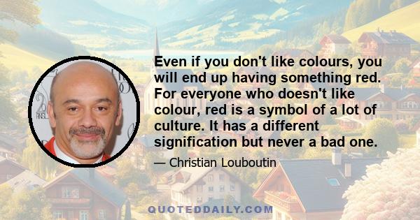 Even if you don't like colours, you will end up having something red. For everyone who doesn't like colour, red is a symbol of a lot of culture. It has a different signification but never a bad one.