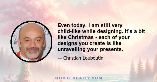 Even today, I am still very child-like while designing. It's a bit like Christmas - each of your designs you create is like unravelling your presents.