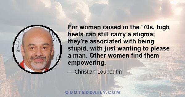 For women raised in the '70s, high heels can still carry a stigma; they're associated with being stupid, with just wanting to please a man. Other women find them empowering.