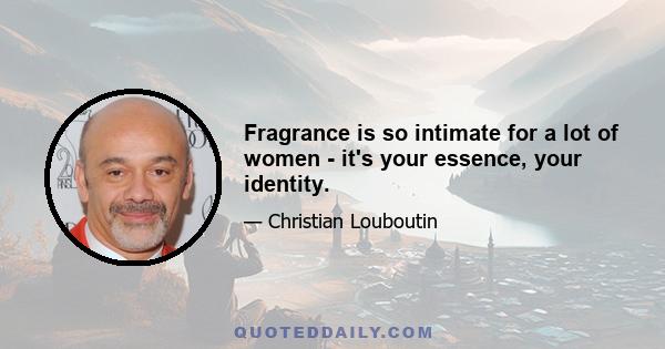 Fragrance is so intimate for a lot of women - it's your essence, your identity.