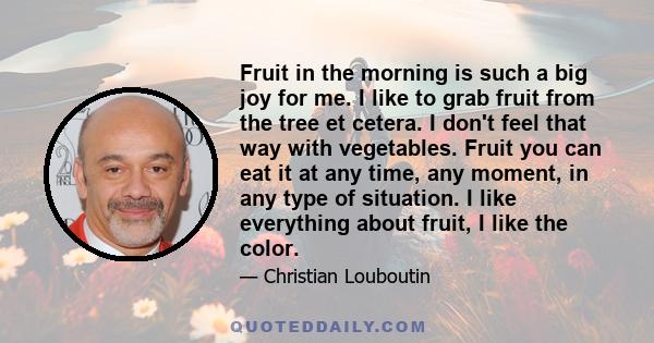 Fruit in the morning is such a big joy for me. I like to grab fruit from the tree et cetera. I don't feel that way with vegetables. Fruit you can eat it at any time, any moment, in any type of situation. I like