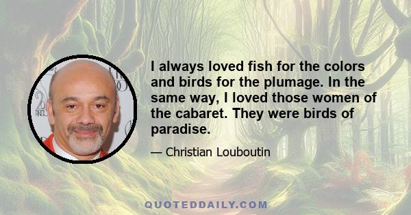 I always loved fish for the colors and birds for the plumage. In the same way, I loved those women of the cabaret. They were birds of paradise.