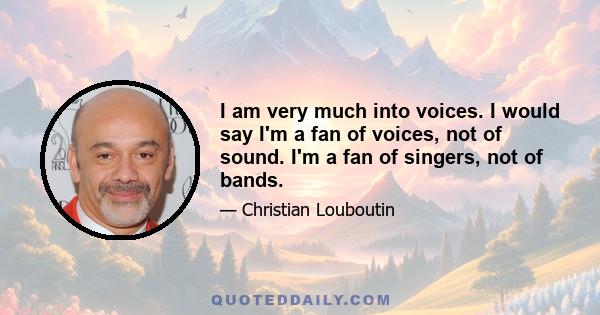 I am very much into voices. I would say I'm a fan of voices, not of sound. I'm a fan of singers, not of bands.