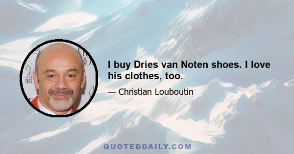 I buy Dries van Noten shoes. I love his clothes, too.