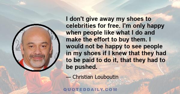 I don't give away my shoes to celebrities for free. I'm only happy when people like what I do and make the effort to buy them. I would not be happy to see people in my shoes if I knew that they had to be paid to do it,