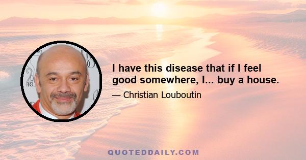 I have this disease that if I feel good somewhere, I... buy a house.