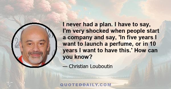 I never had a plan. I have to say, I'm very shocked when people start a company and say, 'In five years I want to launch a perfume, or in 10 years I want to have this.' How can you know?