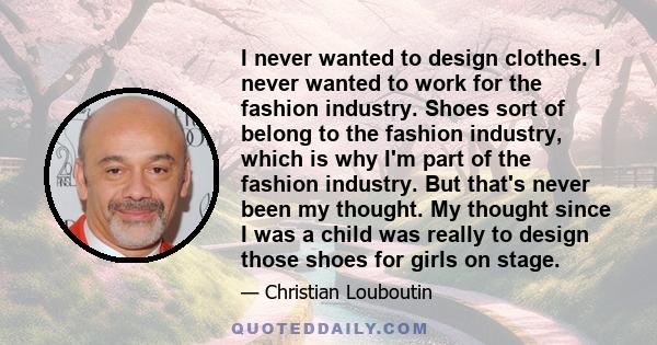 I never wanted to design clothes. I never wanted to work for the fashion industry. Shoes sort of belong to the fashion industry, which is why I'm part of the fashion industry. But that's never been my thought. My