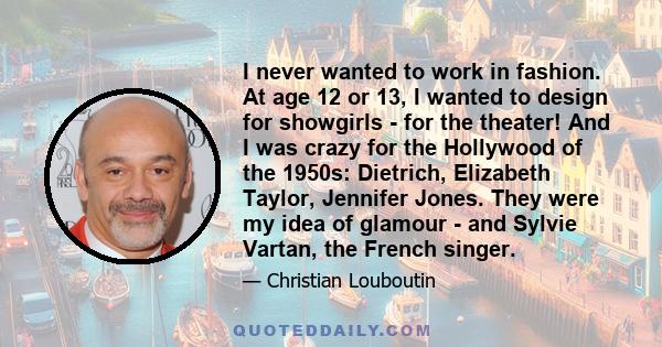 I never wanted to work in fashion. At age 12 or 13, I wanted to design for showgirls - for the theater! And I was crazy for the Hollywood of the 1950s: Dietrich, Elizabeth Taylor, Jennifer Jones. They were my idea of