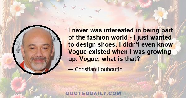 I never was interested in being part of the fashion world - I just wanted to design shoes. I didn't even know Vogue existed when I was growing up. Vogue, what is that?