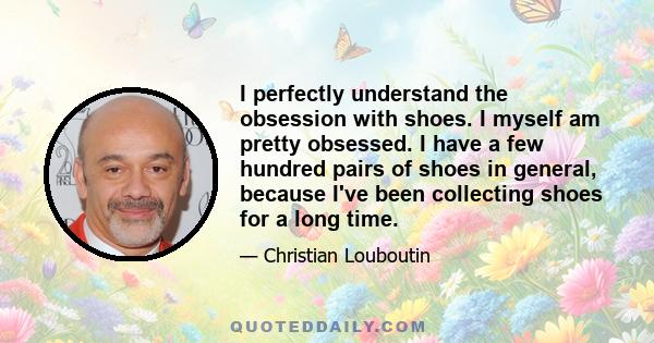 I perfectly understand the obsession with shoes. I myself am pretty obsessed. I have a few hundred pairs of shoes in general, because I've been collecting shoes for a long time.