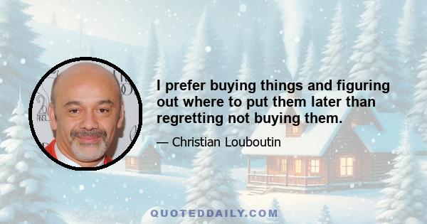 I prefer buying things and figuring out where to put them later than regretting not buying them.