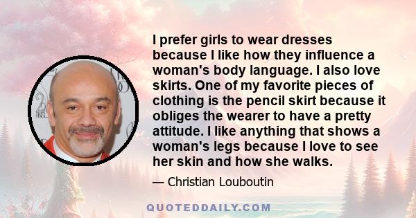 I prefer girls to wear dresses because I like how they influence a woman's body language. I also love skirts. One of my favorite pieces of clothing is the pencil skirt because it obliges the wearer to have a pretty