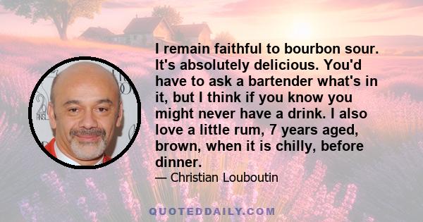 I remain faithful to bourbon sour. It's absolutely delicious. You'd have to ask a bartender what's in it, but I think if you know you might never have a drink. I also love a little rum, 7 years aged, brown, when it is