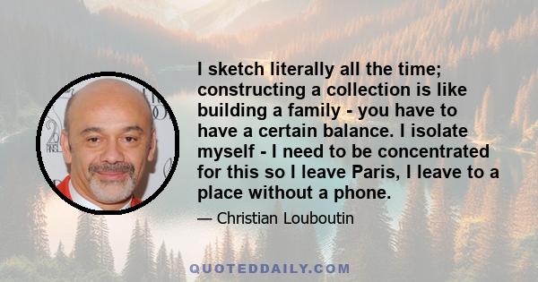 I sketch literally all the time; constructing a collection is like building a family - you have to have a certain balance. I isolate myself - I need to be concentrated for this so I leave Paris, I leave to a place