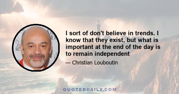 I sort of don't believe in trends. I know that they exist, but what is important at the end of the day is to remain independent
