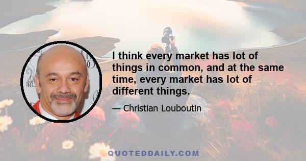 I think every market has lot of things in common, and at the same time, every market has lot of different things.