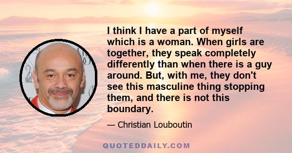 I think I have a part of myself which is a woman. When girls are together, they speak completely differently than when there is a guy around. But, with me, they don't see this masculine thing stopping them, and there is 