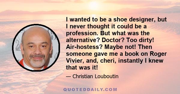 I wanted to be a shoe designer, but I never thought it could be a profession. But what was the alternative? Doctor? Too dirty! Air-hostess? Maybe not! Then someone gave me a book on Roger Vivier, and, cheri, instantly I 