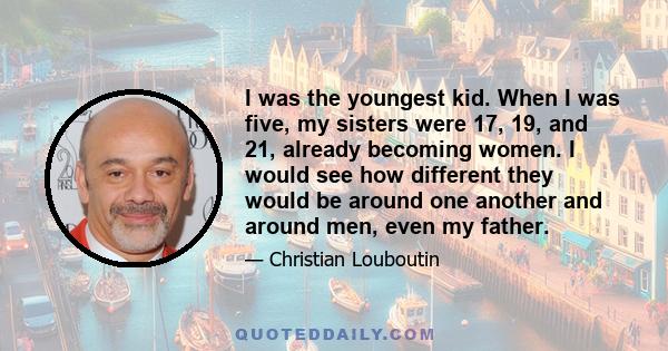 I was the youngest kid. When I was five, my sisters were 17, 19, and 21, already becoming women. I would see how different they would be around one another and around men, even my father.