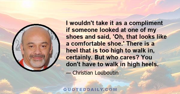 I wouldn't take it as a compliment if someone looked at one of my shoes and said, 'Oh, that looks like a comfortable shoe.' There is a heel that is too high to walk in, certainly. But who cares? You don't have to walk