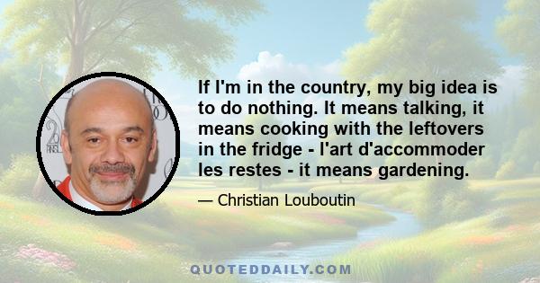 If I'm in the country, my big idea is to do nothing. It means talking, it means cooking with the leftovers in the fridge - l'art d'accommoder les restes - it means gardening.