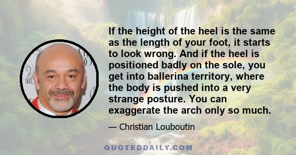 If the height of the heel is the same as the length of your foot, it starts to look wrong. And if the heel is positioned badly on the sole, you get into ballerina territory, where the body is pushed into a very strange