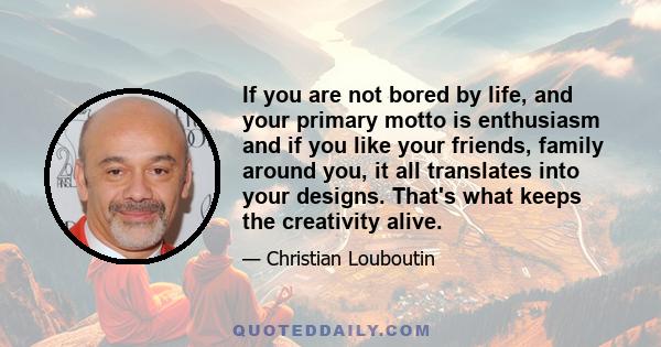 If you are not bored by life, and your primary motto is enthusiasm and if you like your friends, family around you, it all translates into your designs. That's what keeps the creativity alive.