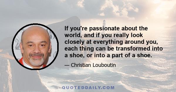 If you're passionate about the world, and if you really look closely at everything around you, each thing can be transformed into a shoe, or into a part of a shoe.