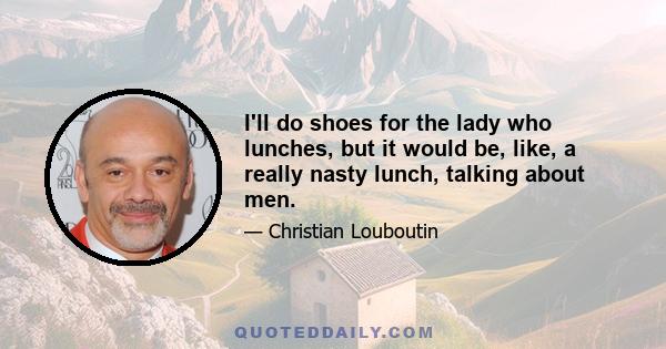 I'll do shoes for the lady who lunches, but it would be, like, a really nasty lunch, talking about men.