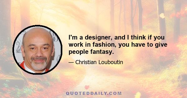 I'm a designer, and I think if you work in fashion, you have to give people fantasy.