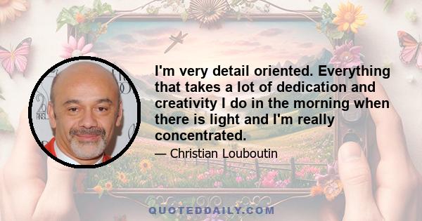 I'm very detail oriented. Everything that takes a lot of dedication and creativity I do in the morning when there is light and I'm really concentrated.