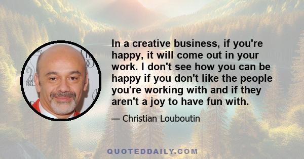 In a creative business, if you're happy, it will come out in your work. I don't see how you can be happy if you don't like the people you're working with and if they aren't a joy to have fun with.