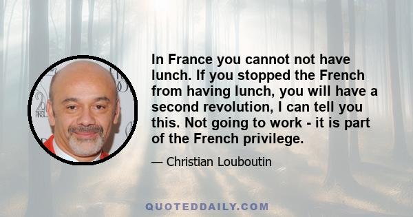 In France you cannot not have lunch. If you stopped the French from having lunch, you will have a second revolution, I can tell you this. Not going to work - it is part of the French privilege.